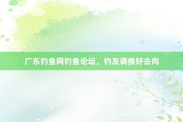 广东钓鱼网钓鱼论坛，钓友调换好去向